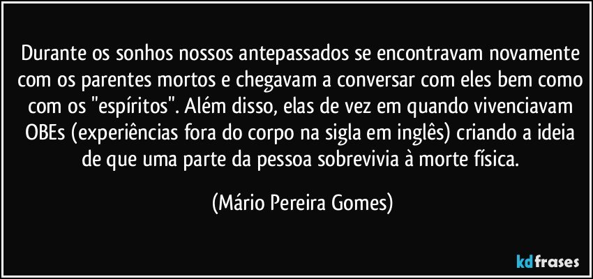 Durante os sonhos nossos antepassados se encontravam novamente com os parentes mortos e chegavam a conversar com eles bem como com os "espíritos". Além disso, elas de vez em quando vivenciavam OBEs (experiências fora do corpo na sigla em inglês) criando a ideia de que uma parte da pessoa sobrevivia à morte física. (Mário Pereira Gomes)