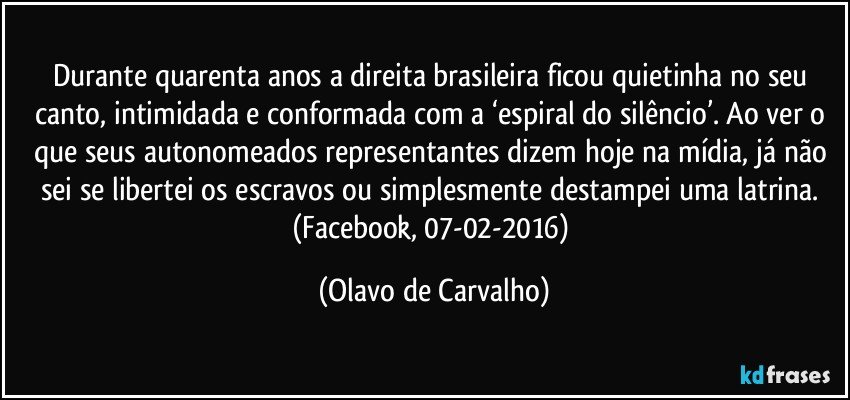 Durante quarenta anos a direita brasileira ficou quietinha no seu canto, intimidada e conformada com a ‘espiral do silêncio’. Ao ver o que seus autonomeados representantes dizem hoje na mídia, já não sei se libertei os escravos ou simplesmente destampei uma latrina. (Facebook, 07-02-2016) (Olavo de Carvalho)