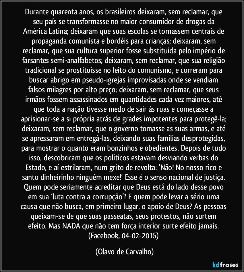 Durante quarenta anos, os brasileiros deixaram, sem reclamar, que seu país se transformasse no maior consumidor de drogas da América Latina; deixaram que suas escolas se tornassem centrais de propaganda comunista e bordéis para crianças; deixaram, sem reclamar, que sua cultura superior fosse substituída pelo império de farsantes semi-analfabetos; deixaram, sem reclamar, que sua religião tradicional se prostituísse no leito do comunismo, e correram para buscar abrigo em pseudo-igrejas improvisadas onde se vendiam falsos milagres por alto preço; deixaram, sem reclamar, que seus irmãos fossem assassinados em quantidades cada vez maiores, até que toda a nação tivesse medo de sair às ruas e começasse a aprisionar-se a si própria atrás de grades impotentes para protegê-la; deixaram, sem reclamar, que o governo tomasse as suas armas, e até se apressaram em entregá-las, deixando suas famílias desprotegidas, para mostrar o quanto eram bonzinhos e obedientes. Depois de tudo isso, descobriram que os políticos estavam desviando verbas do Estado, e aí estrilaram, num grito de revolta: ‘Não! No nosso rico e santo dinheirinho ninguém mexe!’ Esse é o senso nacional de justiça. Quem pode seriamente acreditar que Deus está do lado desse povo em sua ‘luta contra a corrupção’? E quem pode levar a sério uma causa que não busca, em primeiro lugar, o apoio de Deus? As pessoas queixam-se de que suas passeatas, seus protestos, não surtem efeito. Mas NADA que não tem força interior surte efeito jamais. (Facebook, 04-02-2016) (Olavo de Carvalho)