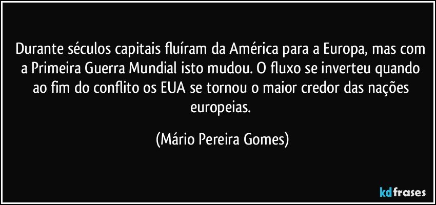 Durante séculos capitais fluíram da América para a Europa, mas com a Primeira Guerra Mundial isto mudou. O fluxo se inverteu quando ao fim do conflito os EUA se tornou o maior credor das nações europeias. (Mário Pereira Gomes)