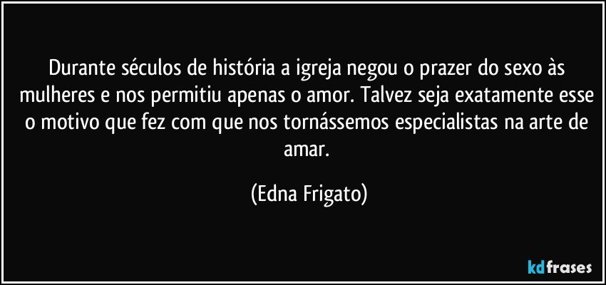 Durante séculos de história a igreja negou o prazer do sexo às mulheres e nos permitiu apenas o amor. Talvez seja exatamente esse o motivo que fez com que nos tornássemos especialistas na arte de amar. (Edna Frigato)