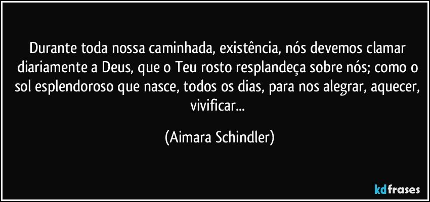 Durante toda nossa caminhada, existência, nós devemos clamar diariamente a Deus, que o Teu rosto resplandeça sobre nós; como o sol esplendoroso que nasce, todos os dias,  para nos alegrar, aquecer, vivificar... (Aimara Schindler)