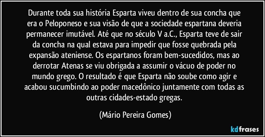 Durante toda sua história Esparta viveu dentro de sua concha que era o Peloponeso e sua visão de que a sociedade espartana deveria permanecer imutável. Até que no século V a.C., Esparta teve de sair da concha na qual estava para impedir que fosse quebrada pela expansão ateniense. Os espartanos foram bem-sucedidos, mas ao derrotar Atenas se viu obrigada a assumir o vácuo de poder no mundo grego. O resultado é que Esparta não soube como agir e acabou sucumbindo ao poder macedônico juntamente com todas as outras cidades-estado gregas. (Mário Pereira Gomes)