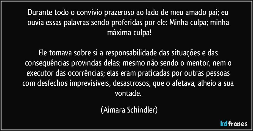 Durante todo o convívio prazeroso ao lado de meu amado pai; eu ouvia essas palavras sendo proferidas por ele: Minha culpa; minha máxima culpa!

Ele tomava sobre si a responsabilidade das situações e das consequências provindas delas; mesmo não sendo o mentor, nem o executor das ocorrências; elas eram praticadas por outras pessoas com desfechos imprevisíveis, desastrosos, que o afetava, alheio a sua vontade. (Aimara Schindler)