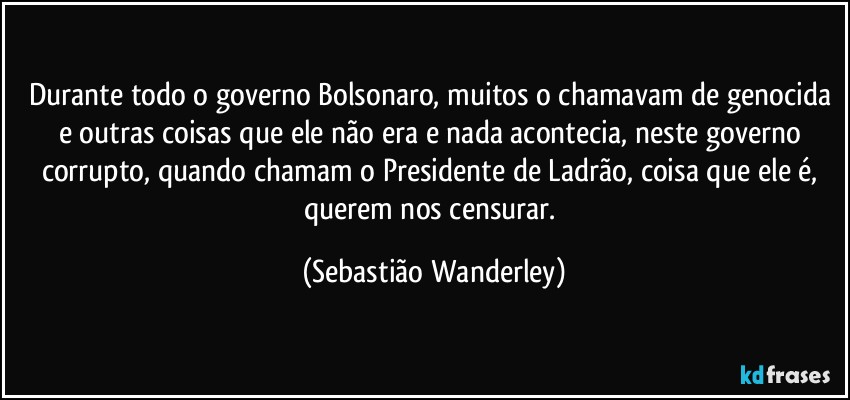 Durante todo o governo Bolsonaro, muitos o chamavam de genocida e outras coisas que ele não era e nada acontecia, neste governo corrupto, quando chamam o Presidente de Ladrão, coisa que ele é, querem nos censurar. (Sebastião Wanderley)