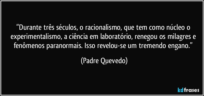 “Durante três séculos, o racionalismo, que tem como núcleo o experimentalismo, a ciência em laboratório, renegou os milagres e fenômenos paranormais. Isso revelou-se um tremendo engano.” (Padre Quevedo)