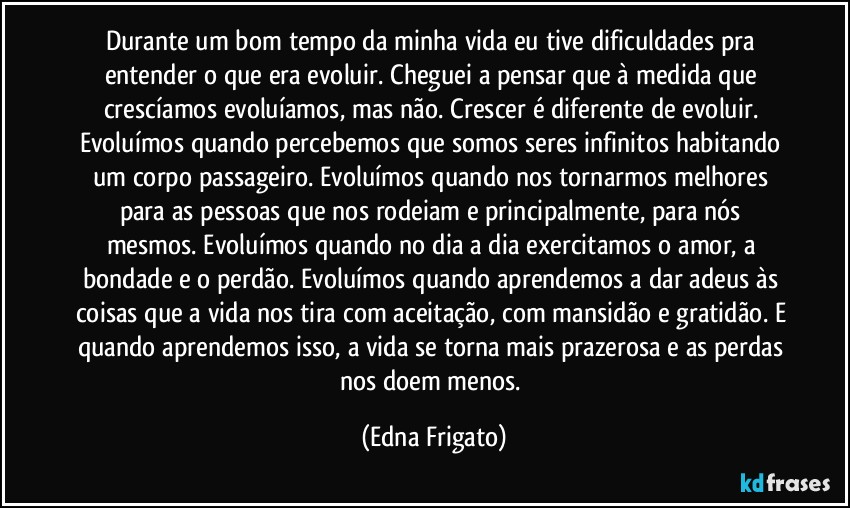 Durante um bom tempo da minha vida eu tive dificuldades pra entender o que era evoluir. Cheguei a pensar que à medida que crescíamos evoluíamos, mas não. Crescer é diferente de evoluir. Evoluímos quando percebemos que somos seres infinitos habitando um corpo passageiro. Evoluímos quando nos tornarmos melhores para as pessoas que nos rodeiam e principalmente, para nós mesmos. Evoluímos quando no dia a dia exercitamos o amor, a bondade e o perdão. Evoluímos quando aprendemos a dar adeus às coisas que a vida nos tira com aceitação, com mansidão e gratidão. E quando aprendemos isso, a vida se torna mais prazerosa e as perdas nos doem menos. (Edna Frigato)