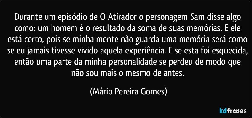 Durante um episódio de O Atirador o personagem Sam disse algo como: um homem é o resultado da soma de suas memórias. E ele está certo, pois se minha mente não guarda uma memória será como se eu jamais tivesse vivido aquela experiência. E se esta foi esquecida, então uma parte da minha personalidade se perdeu de modo que não sou mais o mesmo de antes. (Mário Pereira Gomes)