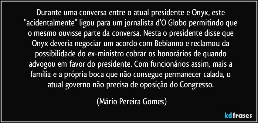 Durante uma conversa entre o atual presidente e Onyx, este "acidentalmente" ligou para um jornalista d'O Globo permitindo que o mesmo ouvisse parte da conversa. Nesta o presidente disse que Onyx deveria negociar um acordo com Bebianno e reclamou da possibilidade do ex-ministro cobrar os honorários de quando advogou em favor do presidente. Com funcionários assim, mais a família e a própria boca que não consegue permanecer calada, o atual governo não precisa de oposição do Congresso. (Mário Pereira Gomes)