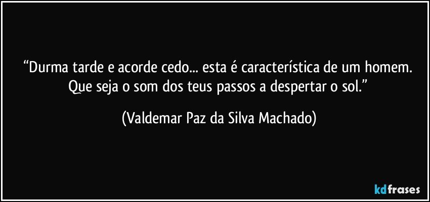 “Durma tarde e acorde cedo... esta é característica de um homem. 
Que seja o som dos teus passos a despertar o sol.” (Valdemar Paz da Silva Machado)