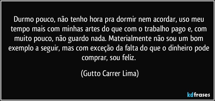 Durmo pouco, não tenho hora pra dormir nem acordar, uso meu tempo mais com minhas artes do que com o trabalho pago e, com muito pouco, não guardo nada. Materialmente não sou um bom exemplo a seguir, mas com exceção da falta do que o dinheiro pode comprar, sou feliz. (Gutto Carrer Lima)