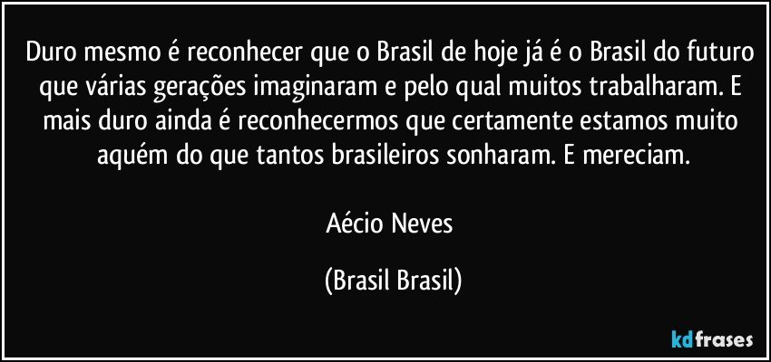 Duro mesmo é reconhecer que o Brasil de hoje já é o Brasil do futuro que várias gerações imaginaram e pelo qual muitos trabalharam. E mais duro ainda é reconhecermos que certamente estamos muito aquém do que tantos brasileiros sonharam. E mereciam.

Aécio Neves (Brasil Brasil)