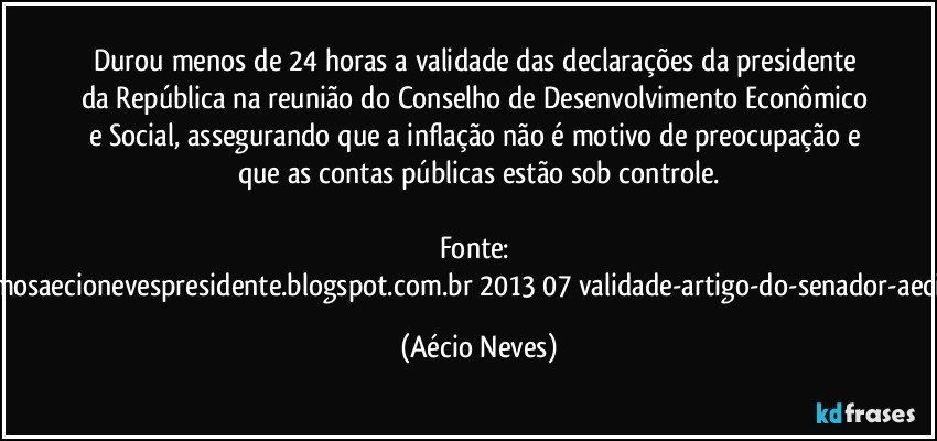 Durou menos de 24 horas a validade das declarações da presidente da República na reunião do Conselho de Desenvolvimento Econômico e Social, assegurando que a inflação não é motivo de preocupação e que as contas públicas estão sob controle.

Fonte: http://queremosaecionevespresidente.blogspot.com.br/2013/07/validade-artigo-do-senador-aecio-neves.html (Aécio Neves)