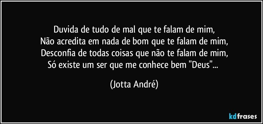 Duvida de tudo de mal que te falam de mim,
Não acredita em nada de bom que te falam de mim,
Desconfia de todas coisas que não te falam de mim,
Só existe um ser que me conhece bem "Deus"... (Jotta André)