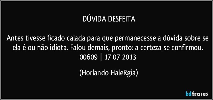 DÚVIDA DESFEITA

Antes tivesse ficado calada para que permanecesse a dúvida sobre se ela é ou não idiota. Falou demais, pronto: a certeza se confirmou. 
00609 | 17/07/2013 (Horlando HaleRgia)