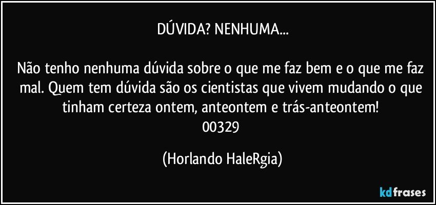 DÚVIDA? NENHUMA...

Não tenho nenhuma dúvida sobre o que me faz bem e o que me faz mal. Quem tem dúvida são os cientistas que vivem mudando o que tinham certeza ontem, anteontem e trás-anteontem! 
00329 (Horlando HaleRgia)