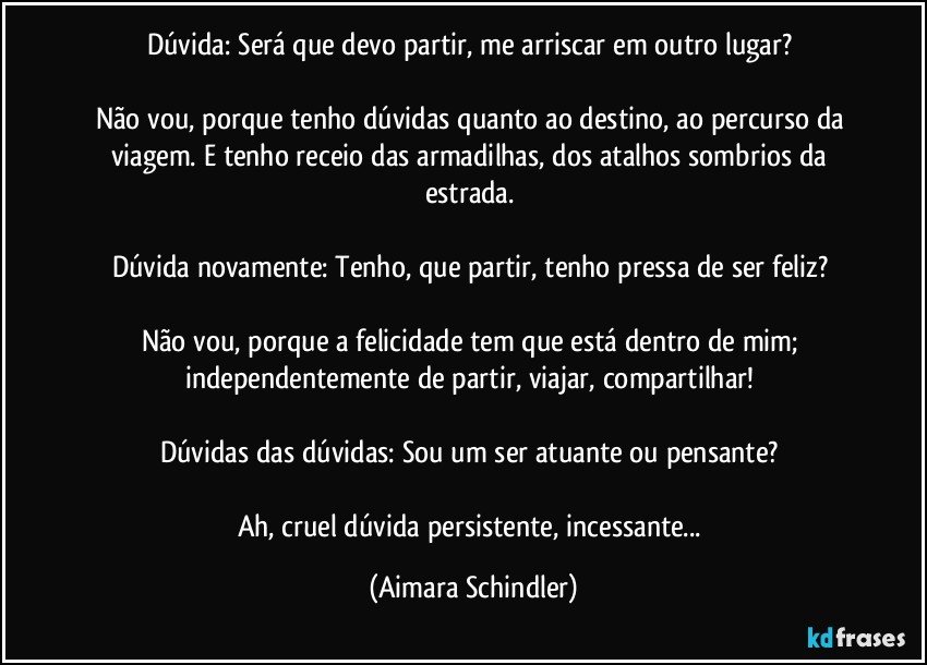 Dúvida: Será que devo partir, me arriscar em outro lugar? 

Não vou, porque tenho dúvidas quanto ao destino, ao percurso da viagem. E tenho receio das armadilhas, dos atalhos sombrios da estrada. 

Dúvida novamente: Tenho, que partir, tenho pressa de ser feliz? 

Não vou, porque a felicidade tem que está dentro de mim; independentemente de partir, viajar, compartilhar! 

Dúvidas das dúvidas: Sou um ser atuante ou pensante? 

Ah, cruel dúvida persistente, incessante... (Aimara Schindler)