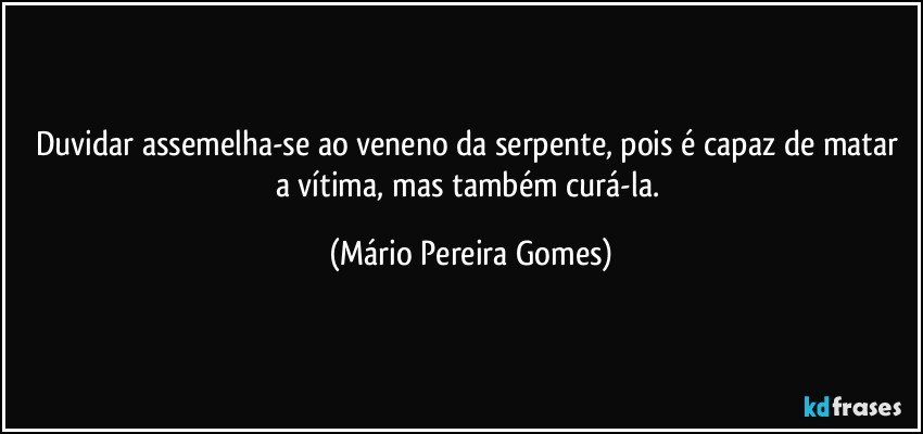 Duvidar assemelha-se ao veneno da serpente, pois é capaz de matar a vítima, mas também curá-la. (Mário Pereira Gomes)