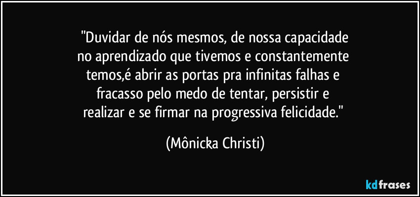 "Duvidar de nós mesmos, de nossa capacidade
no aprendizado que tivemos e constantemente 
temos,é abrir as portas pra infinitas falhas e 
fracasso pelo medo de tentar, persistir e 
realizar e se firmar na progressiva felicidade." (Mônicka Christi)