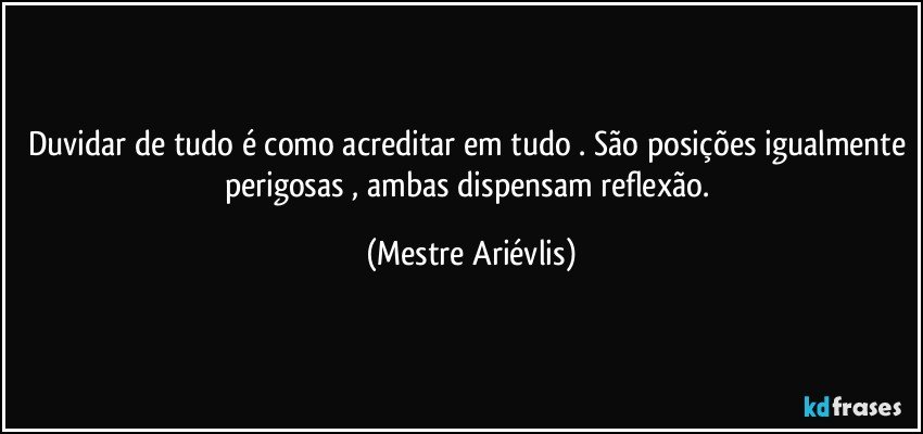 Duvidar de tudo é como acreditar em tudo . São posições igualmente perigosas , ambas dispensam reflexão. (Mestre Ariévlis)