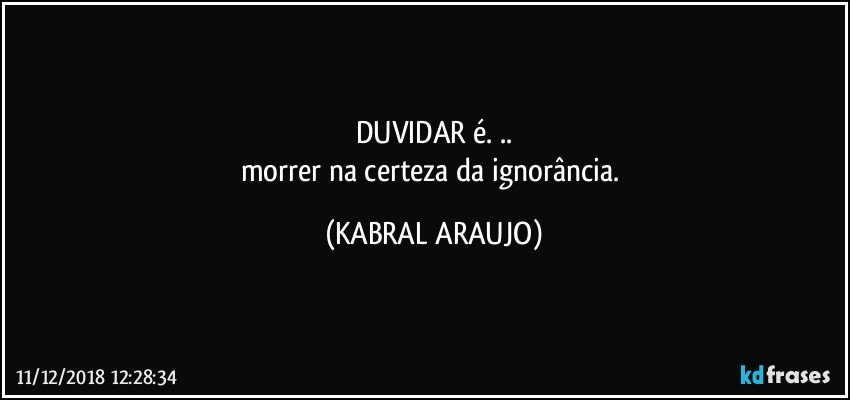 DUVIDAR é. ..
morrer na certeza da ignorância. (KABRAL ARAUJO)