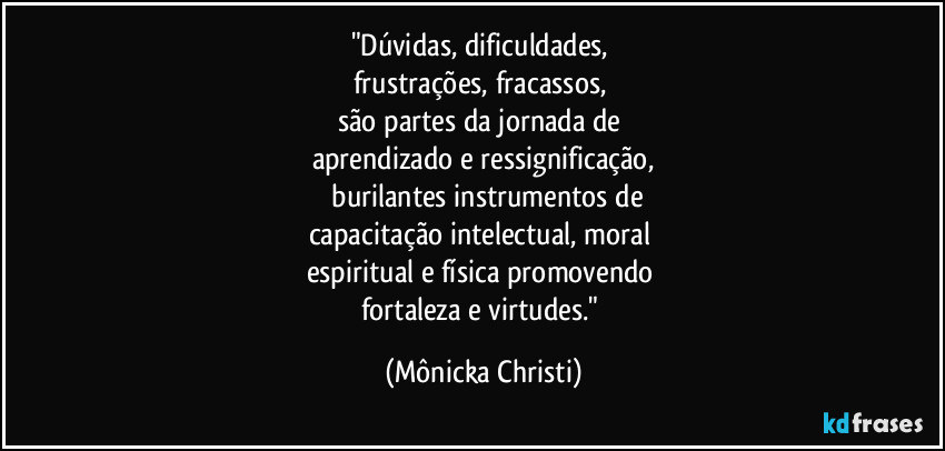"Dúvidas, dificuldades, 
frustrações, fracassos, 
são partes da jornada de  
aprendizado e ressignificação,
 burilantes instrumentos de
capacitação intelectual, moral 
espiritual e física promovendo 
fortaleza e virtudes." (Mônicka Christi)