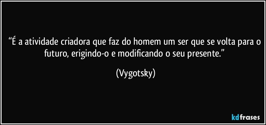 “É a atividade criadora que faz do homem um ser que se volta para o futuro, erigindo-o e modificando o seu presente.” (Vygotsky)