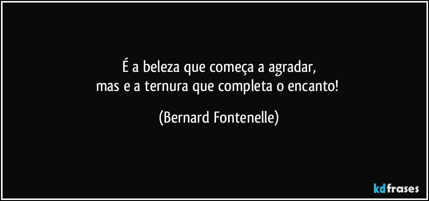 É a beleza que começa a agradar,
mas e a ternura que completa o encanto! (Bernard Fontenelle)