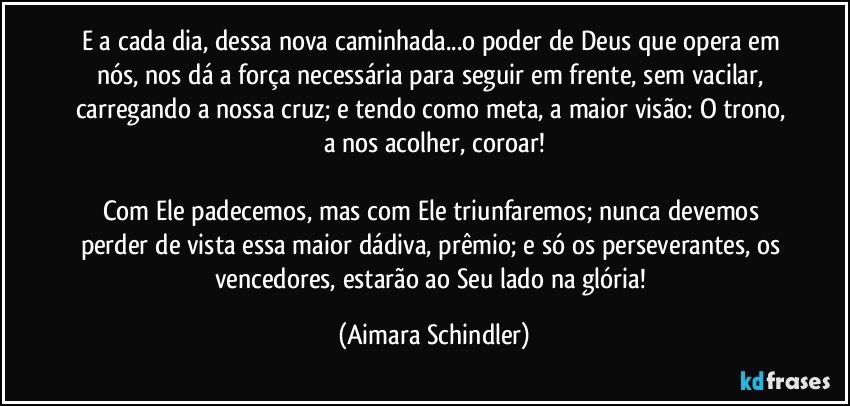 E a cada dia, dessa nova caminhada...o poder de Deus  que opera em nós, nos dá a força necessária para seguir em frente, sem vacilar, carregando a nossa cruz; e tendo como meta, a maior visão: O trono, a nos acolher, coroar!

Com Ele padecemos, mas com Ele triunfaremos; nunca devemos perder de vista essa maior dádiva, prêmio; e só os perseverantes, os vencedores, estarão ao Seu lado na glória! (Aimara Schindler)