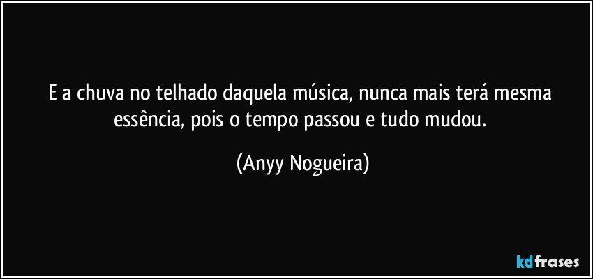 E a chuva no telhado daquela música, nunca mais terá mesma essência, pois o tempo passou e tudo mudou. (Anyy Nogueira)