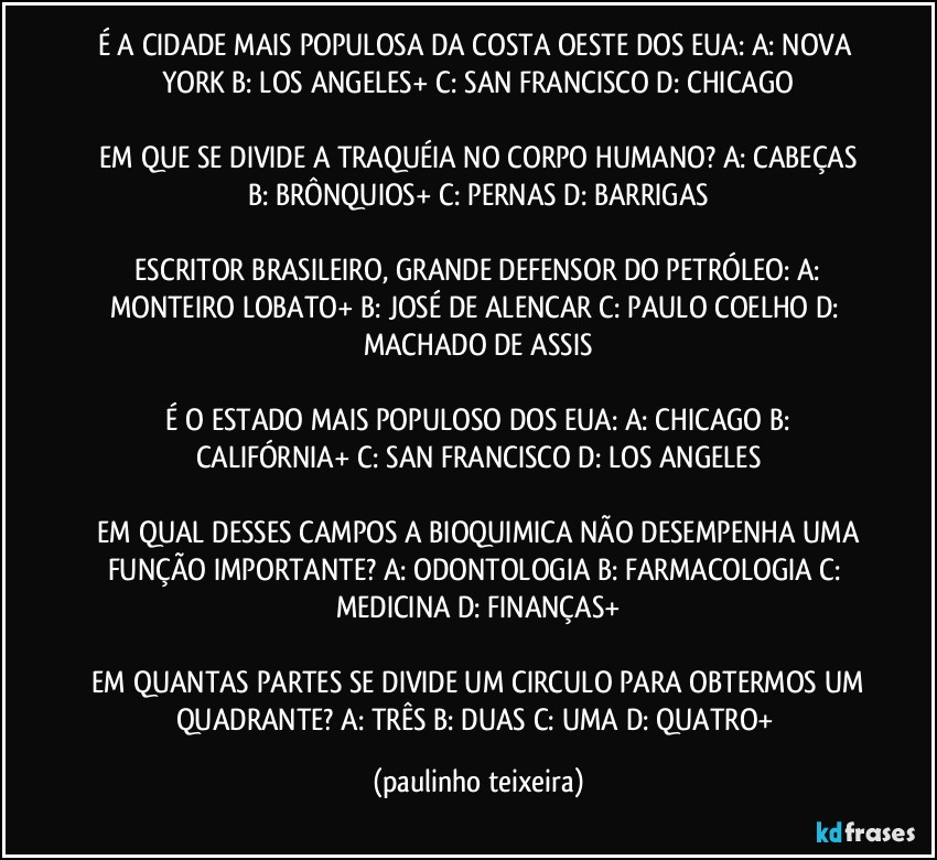 É A CIDADE MAIS POPULOSA DA COSTA OESTE DOS EUA:  A: NOVA YORK  B: LOS ANGELES+  C: SAN FRANCISCO  D: CHICAGO

 EM QUE SE DIVIDE A TRAQUÉIA NO CORPO HUMANO?  A: CABEÇAS  B: BRÔNQUIOS+  C: PERNAS  D: BARRIGAS

 ESCRITOR BRASILEIRO, GRANDE DEFENSOR DO PETRÓLEO:  A: MONTEIRO LOBATO+  B: JOSÉ DE ALENCAR  C: PAULO COELHO  D: MACHADO DE ASSIS

 É O ESTADO MAIS POPULOSO DOS EUA:  A: CHICAGO  B: CALIFÓRNIA+  C: SAN FRANCISCO  D: LOS ANGELES

 EM QUAL DESSES CAMPOS A BIOQUIMICA NÃO DESEMPENHA UMA FUNÇÃO IMPORTANTE?  A: ODONTOLOGIA  B: FARMACOLOGIA  C: MEDICINA  D: FINANÇAS+

 EM QUANTAS PARTES SE DIVIDE UM CIRCULO PARA OBTERMOS UM QUADRANTE?  A: TRÊS  B: DUAS  C: UMA  D: QUATRO+ (paulinho teixeira)