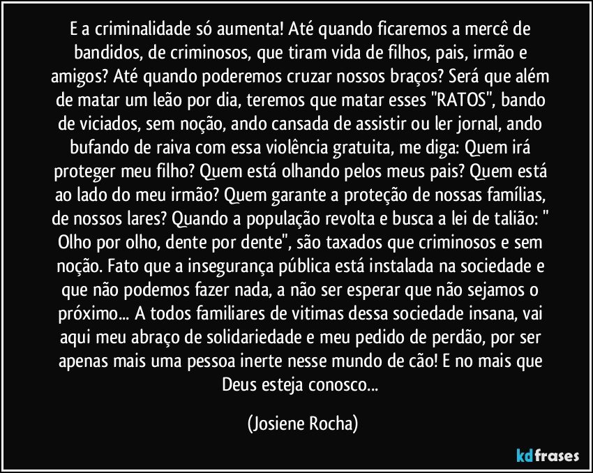 E a criminalidade só aumenta! Até quando ficaremos a mercê de bandidos, de criminosos, que tiram vida de filhos, pais, irmão e amigos? Até quando poderemos cruzar nossos braços? Será que além de matar um leão por dia, teremos que matar esses "RATOS", bando de viciados, sem noção, ando cansada de assistir ou ler jornal, ando bufando de raiva com essa violência gratuita, me diga: Quem irá proteger meu filho? Quem está olhando pelos meus pais? Quem está ao lado do meu irmão? Quem garante a proteção de nossas famílias, de nossos lares? Quando a população revolta e busca a lei de talião: " Olho por olho, dente por dente", são taxados que criminosos e sem noção. Fato que a insegurança pública está instalada na sociedade e que não podemos fazer nada, a não ser esperar que não sejamos o próximo... A todos familiares de vitimas dessa sociedade insana, vai aqui meu abraço de solidariedade e meu pedido de perdão, por ser apenas mais uma pessoa inerte nesse mundo de cão! E no mais que Deus esteja conosco... (Josiene Rocha)