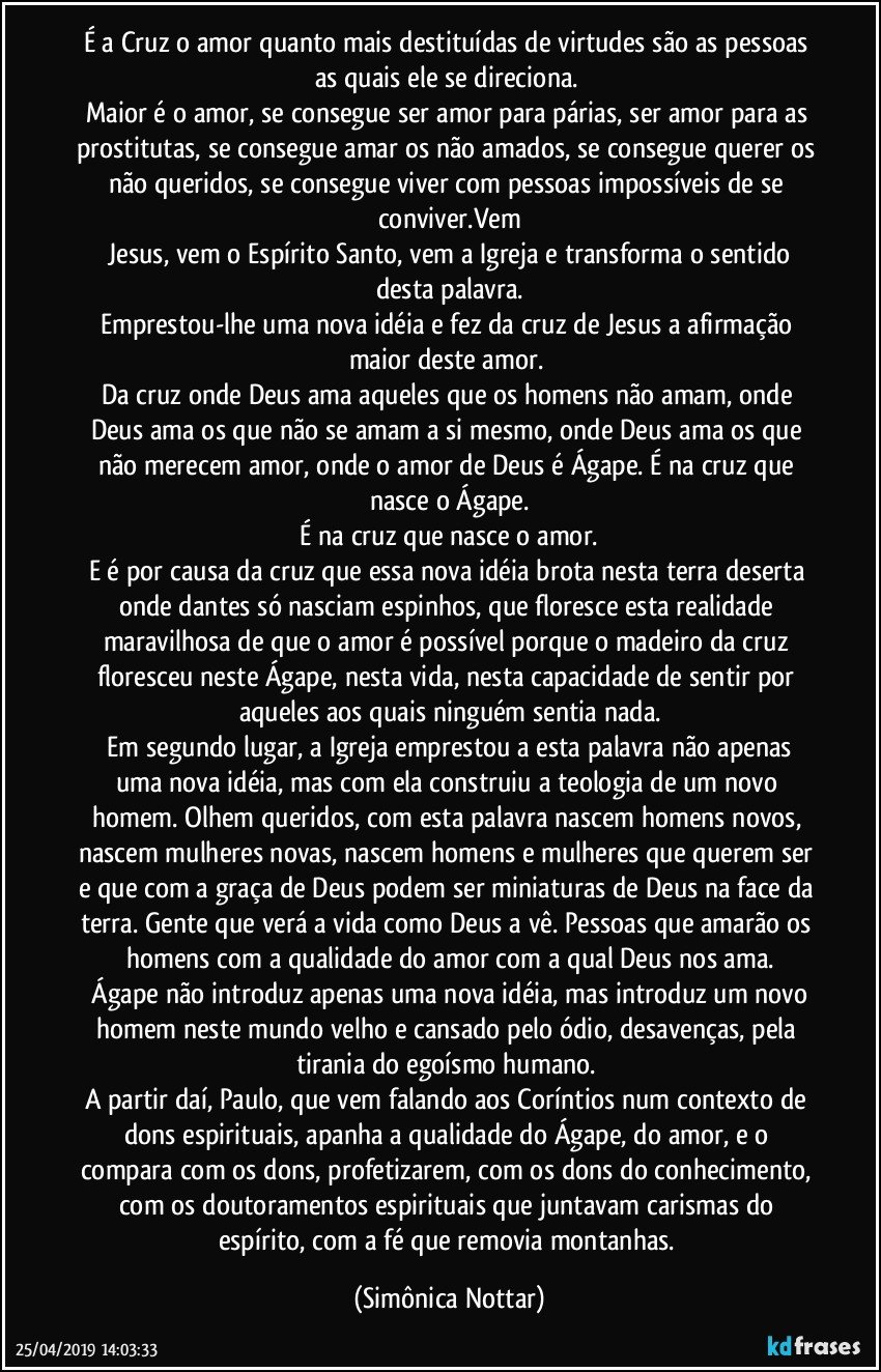 É a Cruz o amor quanto mais destituídas de virtudes são as pessoas as quais ele se direciona. 
Maior é o amor, se consegue ser amor para párias, ser amor para as prostitutas, se consegue amar os não amados, se consegue querer os não queridos, se consegue viver com pessoas impossíveis de se conviver.Vem
 Jesus, vem o Espírito Santo, vem a Igreja e transforma o sentido desta palavra.
Emprestou-lhe uma nova idéia e fez da cruz de Jesus a afirmação maior deste amor. 
Da cruz onde Deus ama aqueles que os homens não amam, onde Deus ama os que não se amam a si mesmo, onde Deus ama os que não merecem amor, onde o amor de Deus é Ágape. É na cruz que nasce o Ágape.
 É na cruz que nasce o amor. 
E é por causa da cruz que essa nova idéia brota nesta terra deserta onde dantes só nasciam espinhos, que floresce esta realidade maravilhosa de que o amor é possível porque o madeiro da cruz floresceu neste Ágape, nesta vida, nesta capacidade de sentir por aqueles aos quais ninguém sentia nada.
 Em segundo lugar, a Igreja emprestou a esta palavra não apenas uma nova idéia, mas com ela construiu a teologia de um novo homem. Olhem queridos, com esta palavra nascem homens novos, nascem mulheres novas, nascem homens e mulheres que querem ser e que com a graça de Deus podem ser miniaturas de Deus na face da terra. Gente que verá a vida como Deus a vê. Pessoas que amarão os homens com a qualidade do amor com a qual Deus nos ama.
 Ágape não introduz apenas uma nova idéia, mas introduz um novo homem neste mundo velho e cansado pelo ódio, desavenças, pela tirania do egoísmo humano. 
A partir daí, Paulo, que vem falando aos Coríntios num contexto de dons espirituais, apanha a qualidade do Ágape, do amor, e o compara com os dons, profetizarem, com os dons do conhecimento, com os doutoramentos espirituais que juntavam carismas do espírito, com a fé que removia montanhas. (Simônica Nottar)