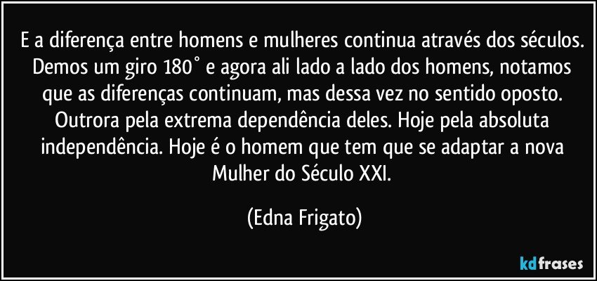 E a diferença entre homens e mulheres continua através dos séculos. Demos um giro 180° e agora ali lado a lado dos homens, notamos que as diferenças continuam, mas dessa vez no sentido oposto. Outrora pela extrema dependência deles. Hoje pela absoluta independência. Hoje é o homem que tem que se adaptar a nova Mulher do Século XXI. (Edna Frigato)