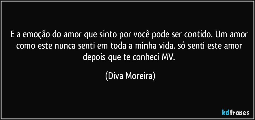 E a emoção do amor que sinto por você pode ser contido. Um amor como este nunca senti em toda a minha vida. só senti este amor depois que te conheci MV. (Diva Moreira)