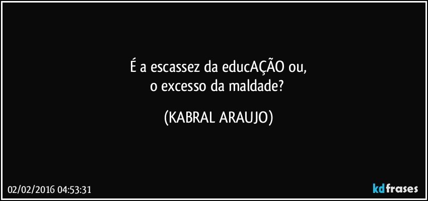 É a escassez da educAÇÃO ou,
o excesso da maldade? (KABRAL ARAUJO)