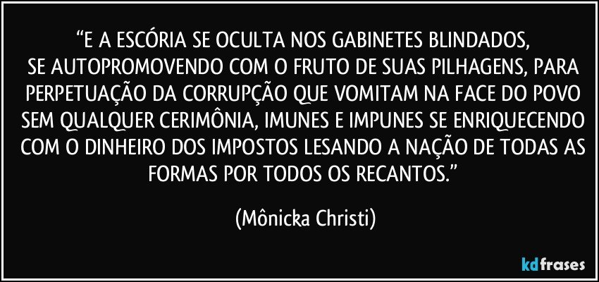 “E A ESCÓRIA SE OCULTA NOS GABINETES BLINDADOS, 
SE AUTOPROMOVENDO COM O FRUTO DE SUAS  PILHAGENS, PARA PERPETUAÇÃO DA CORRUPÇÃO QUE VOMITAM NA FACE DO POVO SEM QUALQUER  CERIMÔNIA, IMUNES E IMPUNES SE ENRIQUECENDO COM O DINHEIRO DOS IMPOSTOS LESANDO A NAÇÃO DE TODAS AS FORMAS POR TODOS OS RECANTOS.” (Mônicka Christi)