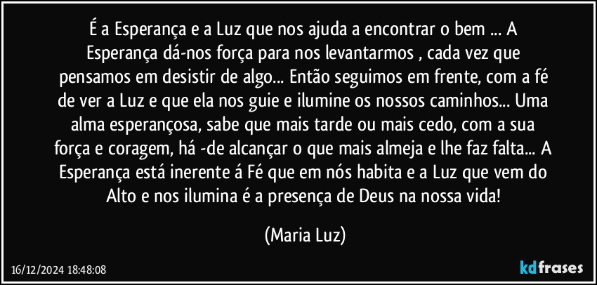 É a Esperança e a Luz que nos ajuda a encontrar o bem ... A Esperança dá-nos força para nos levantarmos , cada vez que pensamos em desistir de algo... Então seguimos em frente, com a fé de ver a Luz  e que ela nos guie e ilumine os nossos caminhos... Uma alma esperançosa, sabe que mais tarde ou mais cedo, com a sua força e coragem, há -de alcançar o que mais almeja e lhe faz falta... A Esperança está inerente á Fé que em nós habita e a Luz que vem do Alto e nos ilumina é a presença de Deus na nossa vida! (Maria Luz)