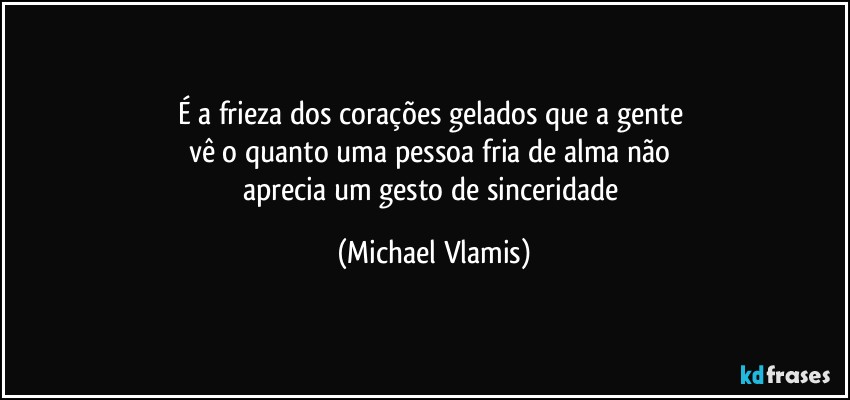 É a frieza dos corações gelados que a gente 
vê o quanto uma pessoa fria de alma não 
aprecia um gesto de sinceridade (Michael Vlamis)