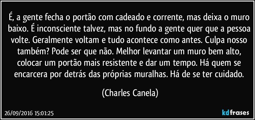 É, a gente fecha o portão com cadeado e corrente, mas deixa o muro baixo. É inconsciente talvez, mas no fundo a gente quer que a pessoa volte. Geralmente voltam e tudo acontece como antes. Culpa nosso também? Pode ser que não. Melhor levantar um muro bem alto, colocar um portão mais resistente e dar um tempo. Há quem se encarcera por detrás das próprias muralhas. Há de se ter cuidado. (Charles Canela)