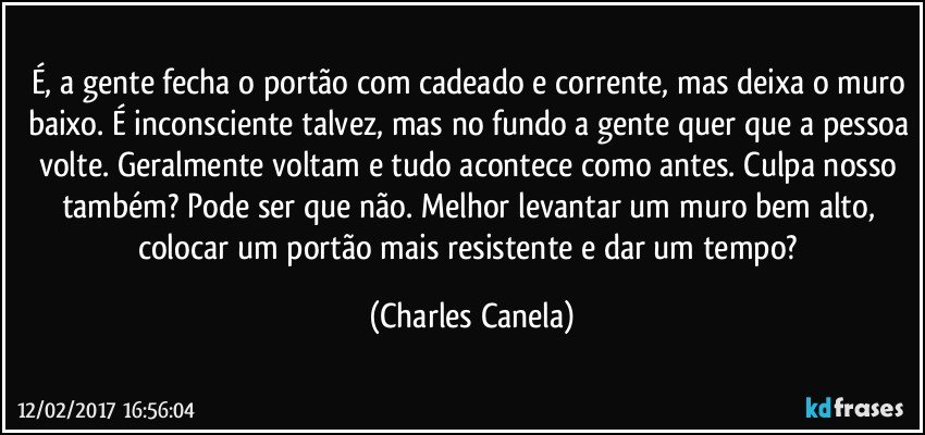 É, a gente fecha o portão com cadeado e corrente, mas deixa o muro baixo. É inconsciente talvez, mas no fundo a gente quer que a pessoa volte. Geralmente voltam e tudo acontece como antes. Culpa nosso também? Pode ser que não. Melhor levantar um muro bem alto, colocar um portão mais resistente e dar um tempo? (Charles Canela)