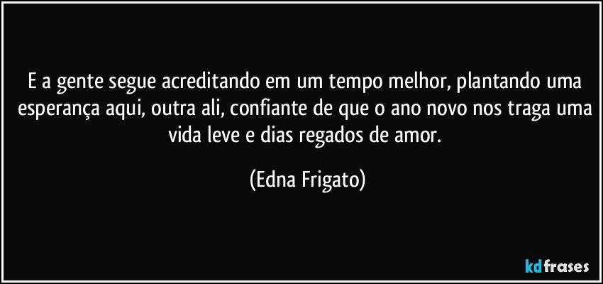 E a gente segue acreditando em um tempo melhor, plantando uma esperança aqui, outra ali, confiante de que o ano novo nos traga uma vida leve e dias regados de amor. (Edna Frigato)