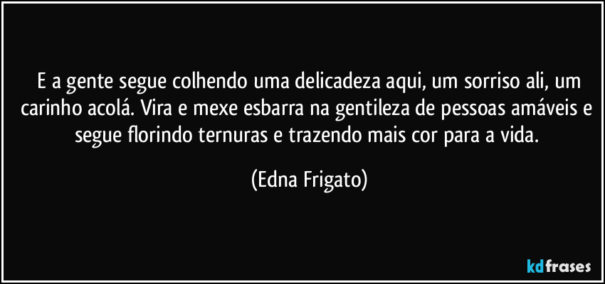 ⁠E a gente segue colhendo uma delicadeza aqui, um sorriso ali, um carinho acolá. Vira e mexe esbarra na gentileza de pessoas amáveis e segue florindo ternuras e trazendo mais cor para a vida. (Edna Frigato)