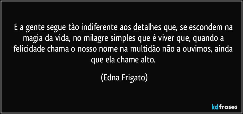 E a gente segue tão indiferente aos detalhes que, se escondem na magia da vida, no milagre simples que é viver que, quando a felicidade chama o nosso nome na multidão não a ouvimos, ainda que ela chame alto. (Edna Frigato)