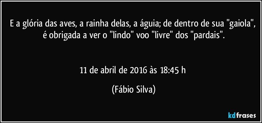 E a glória das aves, a rainha delas, a águia; de dentro de sua "gaiola", é obrigada a ver o "lindo" voo "livre" dos "pardais".


11 de abril de 2016 às 18:45 h (Fábio Silva)