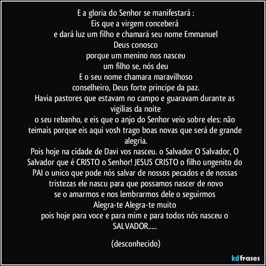 E a gloria do Senhor se manifestará :
Eis que a virgem conceberá 
e dará luz um filho e chamará seu nome Emmanuel
Deus conosco
porque um menino  nos nasceu
um filho se, nós deu
E o seu nome  chamara maravilhoso
conselheiro, Deus forte principe da paz.
Havia pastores que estavam no campo e guaravam  durante  as vigilias  da noite
o seu rebanho, e eis que  o anjo  do Senhor  veio sobre eles: não teimais porque  eis aqui vosh trago boas novas que será de grande alegria.
Pois hoje na cidade de Davi  vos nasceu. o Salvador  O Salvador, O Salvador que é CRISTO o Senhor! JESUS CRISTO o filho ungenito do PAI o unico que pode nós salvar de nossos pecados e de nossas tristezas ele nascu para que possamos nascer de novo
se o amarmos e nos lembrarmos dele o seguirmos 
Alegra-te Alegra-te muito 
pois hoje para voce e para mim e para todos nós nasceu o SALVADOR... (desconhecido)