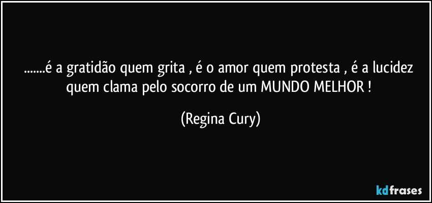 ...é a gratidão quem  grita , é o amor quem  protesta , é  a  lucidez quem clama pelo socorro  de  um  MUNDO MELHOR ! (Regina Cury)