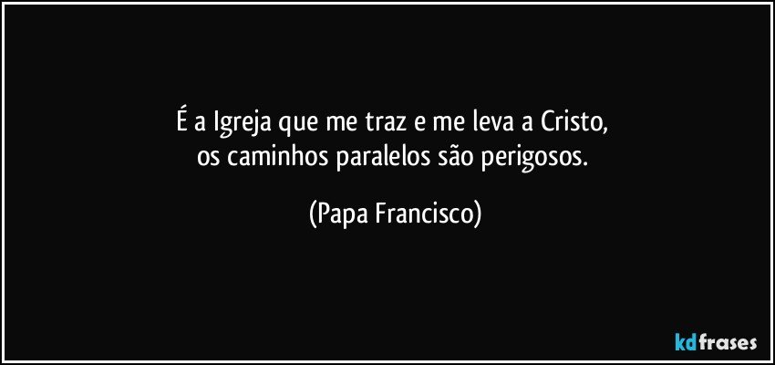 É a Igreja que me traz e me leva a Cristo, 
os caminhos paralelos são perigosos. (Papa Francisco)