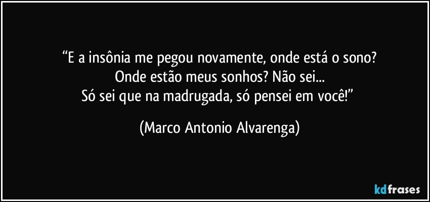 “E a insônia me pegou novamente, onde está o sono?
Onde estão meus sonhos? Não sei...
Só sei que na madrugada, só pensei em você!” (Marco Antonio Alvarenga)