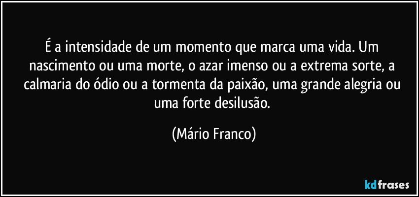 É a intensidade de um momento que marca uma vida. Um nascimento ou uma morte, o azar imenso ou a extrema sorte, a calmaria do ódio ou a tormenta da paixão, uma grande alegria ou uma forte desilusão. (Mário Franco)